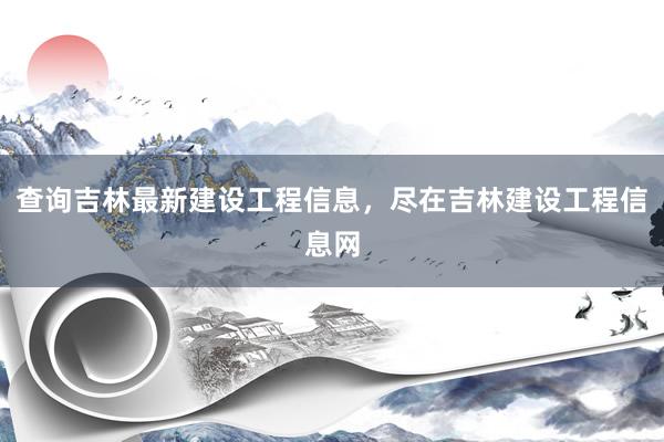 查询吉林最新建设工程信息，尽在吉林建设工程信息网